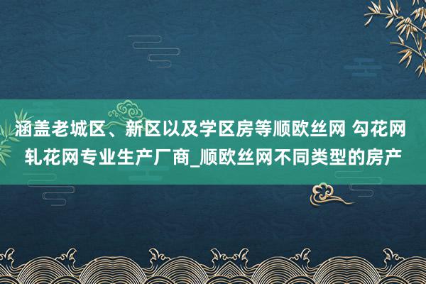 涵盖老城区、新区以及学区房等顺欧丝网 勾花网 轧花网专业生产厂商_顺欧丝网不同类型的房产