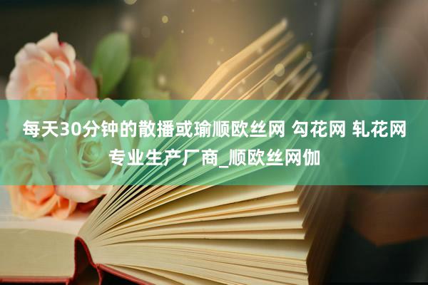 每天30分钟的散播或瑜顺欧丝网 勾花网 轧花网专业生产厂商_顺欧丝网伽