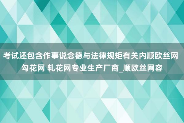 考试还包含作事说念德与法律规矩有关内顺欧丝网 勾花网 轧花网专业生产厂商_顺欧丝网容