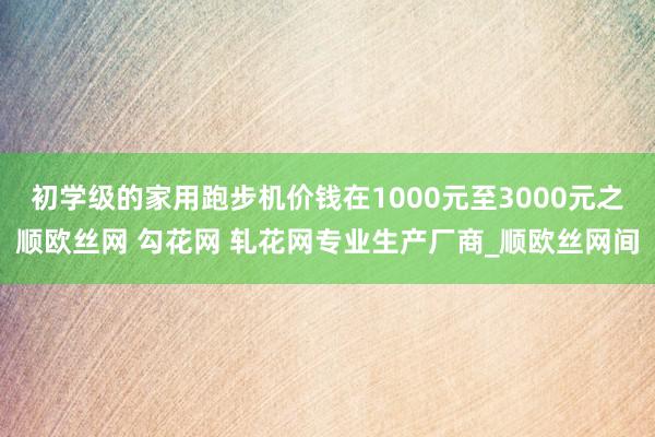 初学级的家用跑步机价钱在1000元至3000元之顺欧丝网 勾花网 轧花网专业生产厂商_顺欧丝网间