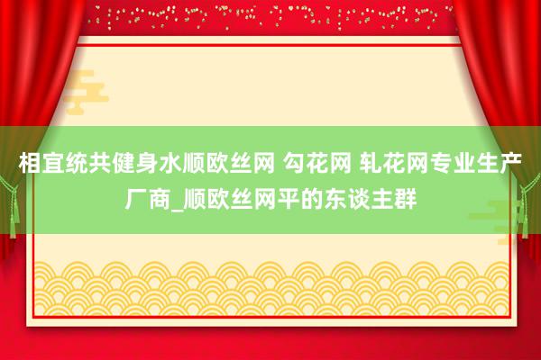 相宜统共健身水顺欧丝网 勾花网 轧花网专业生产厂商_顺欧丝网平的东谈主群